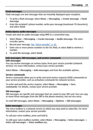 Page 21Flash messages
Flash messages are text messages that are instantly displayed upon reception.
1 To write a flash message, select Menu > Messaging  > Create message  > Flash
message .
2 Enter the recipient’s phone number, write your message (maximum 70 characters), and select  Send.
Nokia Xpress au dio messages
Create and send an audio message using MMS in a convenient way.
1 Select  Menu > Messaging  > Create message  > Audio message . The voice
recorder opens.
2 Record your message. 
See Voice recorder,...