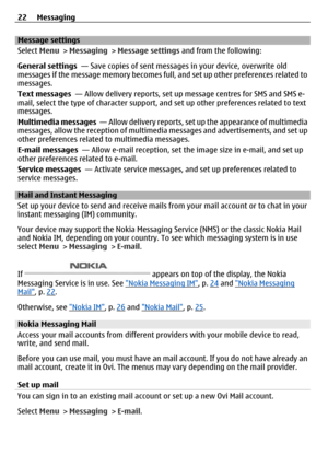 Page 22Message settings
Select Menu > Messaging  > Message settings  and from the following:
General settings  — Save copies of sent messages in your device, overwrite old
messages if the message memory becomes full, and set up other preferences related to
messages.
Text messages   — Allow delivery reports, set up  message centres for SMS and SMS e-
mail, select the type of character support, and set up other preferences related to text
messages.
Multimedia messages   — Allow delivery reports, set up the...