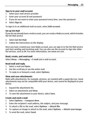 Page 23Sign in to your mail account
1 Select your mail service provider.
2 Enter your account ID and password.
3 If you do not want to enter your password every time, save the password.
4 Select Sign In.
To sign in to an addition al mail account, select Add account.
Set up Ovi Mail
If you do not already have a mail account,  you can create a Nokia account, which includes
the Ovi Mail service.
1 Select  Get Ovi Mail .
2 Follow the instructions on the display.
Once you have created your new Nokia account, you can...