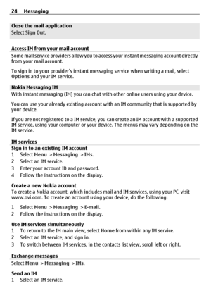 Page 24Close the mail application
Select Sign Out .
Access IM from your mail account
Some mail service providers allow you to a ccess your instant messaging account directly
from your mail account.
To sign in to your providers instant me ssaging service when writing a mail, select
Options  and your IM service.
Nokia Messaging IM
With instant messaging (IM) you can chat wi th other online users using your device.
You can use your already existing account with an IM community that is supported by
your device.
If...
