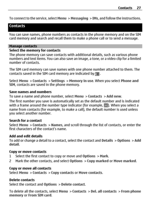 Page 27To connect to the service, select Menu >  Messaging  >  IMs , and follow the instructions.
Contacts
You can save names, phone numbers as cont acts in the phone memory and on the SIM
card memory and search and recall them to  make a phone call or to send a message.
Manage contacts
Select the memory for contacts
The phone memory can save contacts with a dditional details, such as various phone
numbers and text items. You can also save an  image, a tone, or a video clip for a limited
number of contacts.
The...
