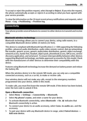 Page 29To accept or reject the position request, select Accept or Reject. If you miss the request,
the phone automatically accepts or rejects it  according to what you have agreed with
your service provider.
To view the information on the 10 most rece nt privacy notifications and requests, select
Menu >  Log > Positioning  > Position log .
Connectivity
Your phone provides several features to conn ect to other devices to transmit and receive
data.
Bluetooth wireless technology
Bluetooth technology allows you to...