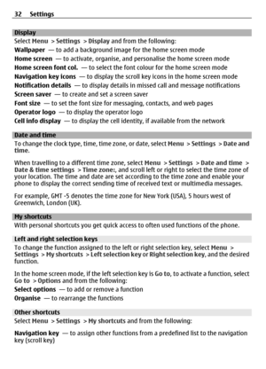 Page 32Display
Select Menu > Settings  > Display  and from the following:
Wallpaper   — to add a background im age for the home screen mode
Home screen   — to activate, organise, and personalise the home screen mode
Home screen font col.   — to select the font colour for the home screen mode
Navigation key icons   — to display the scroll key icons in the home screen mode
Notification details   — to display details in missed call and message notifications
Screen saver   — to create and set a screen saver
Font...