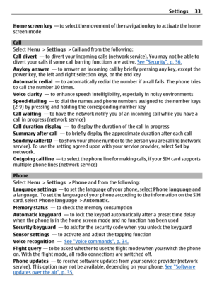 Page 33Home screen key  — to select the movement of the navigation key to activate the home
screen mode
Call
Select  Menu >  Settings > Call  and from the following:
Call divert   — to divert your incoming calls (n etwork service). You may not be able to
divert your calls if some ca ll barring functions are active. 
See Security, p. 36.
Anykey answer   — to answer an incoming call by  briefly pressing any key, except the
power key, the left and right  selection keys, or the end key
Automatic redial   — to...