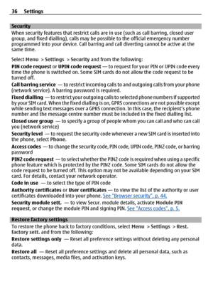 Page 36Security
When security features that restrict calls are in use (such as call barring, closed user
group, and fixed dialling),  calls may be possible to the official emergency number
programmed into your device. Call barring an d call diverting cannot be active at the
same time.
Select  Menu > Settings  > Security  and from the following:
PIN code request  or UPIN code request  — to request for your PIN or UPIN code every
time the phone is switched on. Some SIM  cards do not allow the code request to be...