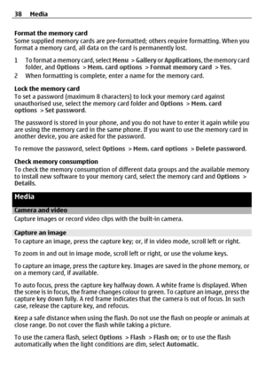 Page 38Format the memory card
Some supplied memory cards are pre-formatted; others require formatting. When you
format a memory card, all data on  the card is permanently lost.
1 To format a memory card, select  Menu >  Gallery  or Applications , the memory card
folder, and  Options > Mem. card options  > Format memory card  > Yes .
2 When formatting is complete, en ter a name for the memory card.
Lock the memory card
To set a password (maximum 8 characters ) to lock your memory card against
unauthorised use,...