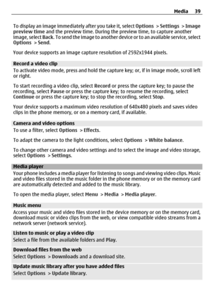 Page 39To display an image immediately after you take it, select Options > Settings  > Image
preview time and the preview time. During the preview time, to capture another
image, select  Back. To send the image to another device o r  t o  a n  a v a i l a b l e  s e r v i c e ,  s e l e c t
Options  > Send .
Your device supports an image capt ure resolution of 2592x1944 pixels.
Record a video clip
To activate video mode, press and hold the ca pture key; or, if in image mode, scroll left
or right.
To start...