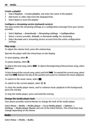 Page 40Create a playlist
1 Select Playlists > Create playlist, and enter the name of the playlist.
2 Add music or video clips from the displayed lists.
3 Select  Done to store the playlist.
Configure a streaming service (network service)
You may receive the streaming settings as  a configuration message from your service
provider.
1 Select  Options > Downloads  > Streaming settings  > Configuration .
2 Select a service provider,  Default, or Personal config.  for streaming.
3 Select  Account and a streaming...