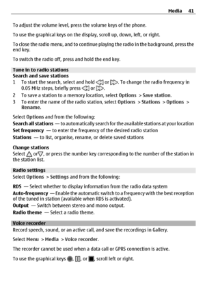 Page 41To adjust the volume level, press the volume keys of the phone.
To use the graphical keys on the display, scroll up, down, left, or right.
To close the radio menu, and to continue playing the radio in the background, press the
end key.
To switch the radio off, press and hold the end key.
Tune in to radio stations
Search and save stations
1 To start the search, select and hold 
 or . To change the radio frequency in
0.05 MHz steps, briefly press  or .
2 To save a station to a memory location, select...