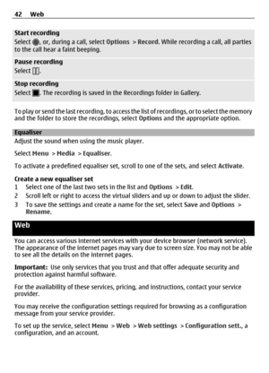 Page 42Start recording
Select 
, or, during a call, select Options > Record . While recording a call, all parties
to the call hear a faint beeping.
Pause recording
Select 
.
Stop recording
Select 
. The recording is saved in the  Recordings folder in Gallery.
T o  p l a y  o r  s e n d  t h e  l a s t  r e c o r d i n g ,  t o  a c c e s s   the list of recordings, or to select the memory
and the folder to store the recordings, select  Options and the appropriate option.
Equaliser
Adjust the sound when using...