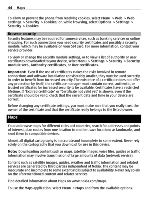 Page 44To allow or prevent the phone from receiving cookies, select Menu > Web  > Web
settings >  Security > Cookies ; or, while browsing, select  Options > Settings >
Security  > Cookies .
Browser security
Security features may be required for some  services, such as banking services or online
shopping. For such connections you need secu rity certificates and possibly a security
module, which may be available on your SI M card. For more information, contact your
service provider.
To view or change the security...