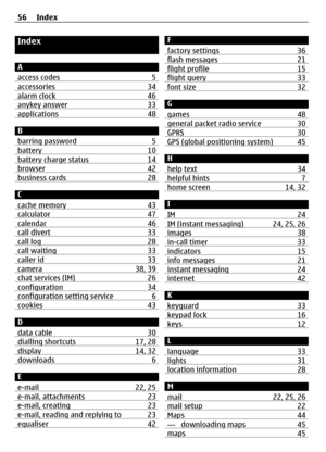 Page 56Index
A
access codes 5
accessories34alarm clock 46anykey answer33applications 48
B
barring password 5
battery10battery charge status14browser42business cards 28
C
cache memory 43
calculator47calendar 46call divert33call log28call waiting 33caller id 33camera38, 39chat services (IM) 26configuration 34configuration setting service 6cookies43
D
data cable 30
dialling shortcuts17, 28display14, 32downloads 6
E
e-mail 22, 25
e-mail, attachments23e-mail, creating 23e-mail, reading and replying to 23equaliser42...