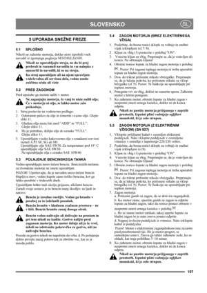 Page 107107
 SLOVENSKOSL
5 UPORABA SNEŽNE FREZE
5.1 SPLOŠNO
Nikoli ne zaženite motorja, dokler niste izpolnili vseh 
navodil iz zgornjega poglavja SESTAVLJANJE. 
Nikoli ne uporabljajte stroja, ne da bi prej 
prebrali in razumeli navodila in vse nalepke z 
opozorili in navodili, ki so na stroju. 
Ko stroj uporabljate ali na njem opravljate 
vzdrževalna ali servisna dela, vedno nosite 
zaščitna očala ali vizir.
5.2 PRED ZAGONOM
Pred uporabo ga morate naliti v motor. 
Ne zaganjajte motorja, če vanj še niste nalili...