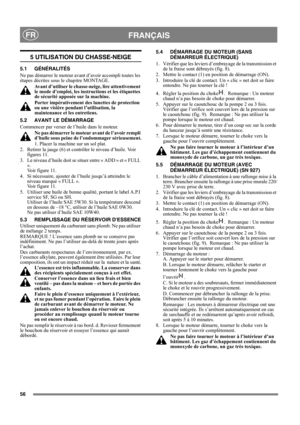 Page 5656
FRANÇAISFR
5 UTILISATION DU CHASSE-NEIGE
5.1 GÉNÉRALITÉS
Ne pas démarrer le moteur avant d’avoir accompli toutes les 
étapes décrites sous le chapitre MONTAGE. 
Avant d’utiliser le chasse-neige, lire attentivement 
le mode d’emploi, les instructions et les étiquettes 
de sécurité apposée sur la machine. 
Porter impérativement des lunettes de protection 
ou une visière pendant l’utilisation, la 
maintenance et les entretiens.
5.2 AVANT LE DÉMARRAGE
Commencer par verser de l’huile dans le moteur. 
Ne...
