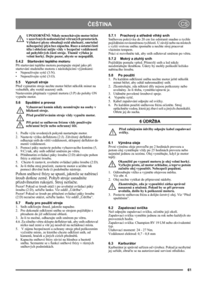 Page 6461
ČEŠTINACS
UPOZORNĚNÍ: Nikdy nenechávejte motor běžet 
v uzavřených nedostatečně větraných prostorách. 
Výfukové plyny obsahují oxid uhelnatý, smrtelně 
nebezpečný plyn bez zápachu. Ruce a ostatní části 
těla i oblečení mějte vždy v bezpečné vzdálenosti 
od pohyblivých částí stroje. Tlumič výfuku je 
velmi horký. Dejte pozor, abyste se nepopálili.
5.4.2 Startování teplého motoru
Při startování teplého motoru postupujte stejně jako při 
startování studeného motoru s následujícími výjimkami:
•...