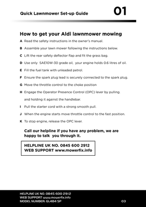 Page 3Quick Lawn mo werSet� up Guide
HE LPL INEUK NO. 0\f \b5 600 2912
WEB SU PPO RTwww. mowe rfix.info
MO DEL NUM BER:GL\b\f\b SP 02
\b1
How to get your Aldi law nmowe rmowi ng
ARead the safety instr uct ion sin theown er’smanual.
B Assem bleyour lawn mower following theinst ruct ionsbelo w.
CLift therea rsafety deflecto rflap andfitthe grass bag.
DUse only SAE1\b W�3\b grade oil,yourengine holds\b.6litres ofoil.
E Fill the fuel tank withunleaded petrol.
FEnsure thespark plugleadissecurely...