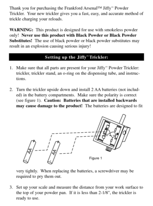 Page 2Thank you for purchasing the Frankford Arsenal™ Jiffy™Powder
Trickler.  Your new trickler gives you a fast, easy, and accurate method of
trickle charging your reloads.
WARNING:  This product is designed for use with smokeless powder
only!  Never use this product with Black Powder or Black Powder
Substitutes!  The use of black powder or black powder substitutes may
result in an explosion causing serious injury!
Setting up the Jiffy
™ Trickler:
1. Make sure that all parts are present for your Jiffy
™Powder...