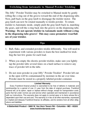 Page 4Switching from Automatic to Manual Powder Trickling
The Jiffy
™Powder Trickler may be switched to Manual mode by gently
rolling the o-ring out of the groove toward the end of the dispensing tube.
Next, pull back on the gray knob to disengage the trickler motor.  The
gray knob can now be rotated manually to trickle powder.  To return
trickler to Automatic mode, simply push the gray knob back in, matching
the gears, and roll the o-ring back into the groove on the dispensing tube.
Warning:  Do not operate...