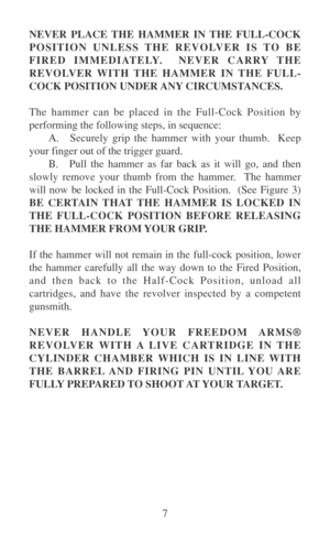 Page 127 NEVER PLACE THE HAMMER IN THE FULL-COCK
POSITION UNLESS THE REVOLVER IS TO BE
FIRED IMMEDIATELY.  NEVER CARRY THE
REVOLVER WITH THE HAMMER IN THE FULL-
COCK POSITION UNDER ANY CIRCUMSTANCES.
The hammer can be placed in the Full-Cock Position by
performing the following steps, in sequence:
A. Securely grip the hammer with your thumb.  Keep
your finger out of the trigger guard.
B. Pull the hammer as far back as it will go, and then
slowly remove your thumb from the hammer.  The hammer
will now be locked...