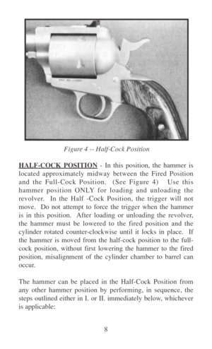 Page 138
HALF-COCK POSITION - In this position, the hammer is
located approximately midway between the Fired Position
and the Full-Cock Position.  (See Figure 4)   Use this
hammer position ONLY for loading and unloading the
revolver.  In the Half -Cock Position, the trigger will not
move.  Do not attempt to force the trigger when the hammer
is in this position.  After loading or unloading the revolver,
the hammer must be lowered to the fired position and the
cylinder rotated counter-clockwise until it locks in...