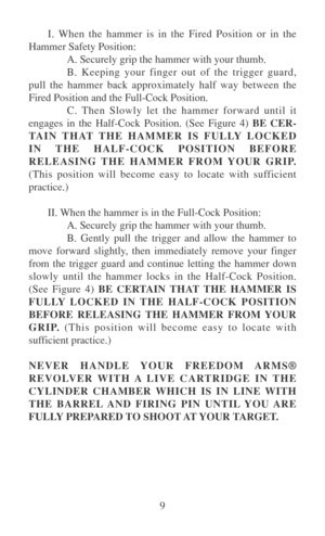 Page 149 I. When the hammer is in the Fired Position or in the
Hammer Safety Position:
A. Securely grip the hammer with your thumb.
B. Keeping your finger out of the trigger guard,
pull the hammer back approximately half way between the
Fired Position and the Full-Cock Position.
C. Then Slowly let the hammer forward until it
engages in the Half-Cock Position. (See Figure 4) BE CER-
TAIN THAT THE HAMMER IS FULLY LOCKED
IN THE HALF-COCK POSITION BEFORE
RELEASING THE HAMMER FROM YOUR GRIP.
(This position will...