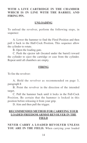 Page 1914 WITH A LIVE CARTRIDGE IN THE CHAMBER
WHICH IS IN LINE WITH THE BARREL AND
FIRING PIN.
UNLOADING
To unload the revolver, perform the following steps, in
sequence:
A. Lower the hammer to find the Fired Position and then
pull it back to the Half-Cock Position. This sequence allow
the cylinder to rotate.
B. Open the loading gate.
C. Push the ejector tab (located under the barrel) toward
the cylinder to eject the cartridge or case from the cylinder.
Repeat until all chambers are empty.
FIRING
To fire the...