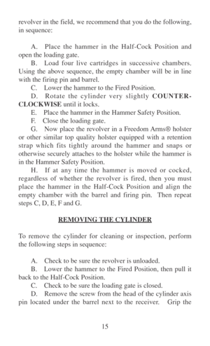 Page 2015 revolver in the field, we recommend that you do the following,
in sequence:
A. Place the hammer in the Half-Cock Position and
open the loading gate.
B. Load four live cartridges in successive chambers.
Using the above sequence, the empty chamber will be in line
with the firing pin and barrel.
C. Lower the hammer to the Fired Position.
D. Rotate the cylinder very slightly COUNTER-
CLOCKWISE until it locks.
E. Place the hammer in the Hammer Safety Position.
F.Close the loading gate.
G. Now place the...