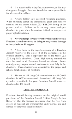 Page 2318 4. It is not advisable to dry-fire your revolver, as this may
damage the firing pin.  Freedom Arms® has snap caps available
for all center-fire calibers.
5. Always follow safe, accepted reloading practices.
When reloading center-fire ammunition, great care must be
taken to seat the primer at least .003˝ BELOW the top of the
primer pocket.  Failure to do so may cause multiple
chambers to ignite when the revolver is fired, or may prevent
proper cylinder rotation.
6.Never attempt to “fan” or otherwise...