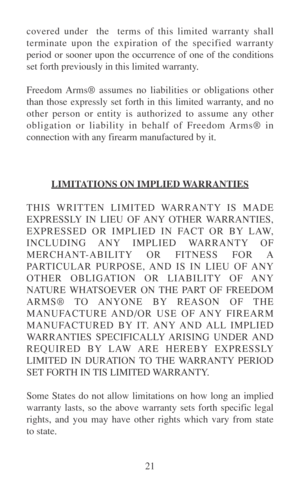 Page 2621 covered under  the  terms of this limited warranty shall
terminate upon the expiration of the specified warranty
period or sooner upon the occurrence of one of the conditions
set forth previously in this limited warranty.
Freedom Arms® assumes no liabilities or obligations other
than those expressly set forth in this limited warranty, and no
other person or entity is authorized to assume any other
obligation or liability in behalf of Freedom Arms® in
connection with any firearm manufactured by it....