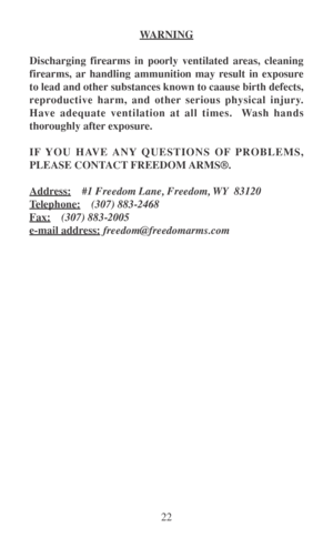 Page 2722
WARNING
Discharging firearms in poorly ventilated areas, cleaning
firearms, ar handling ammunition may result in exposure
to lead and other substances known to caause birth defects,
reproductive harm, and other serious physical injury.
Have adequate ventilation at all times.  Wash hands
thoroughly after exposure.
IF YOU HAVE ANY QUESTIONS OF PROBLEMS,
PLEASE CONTACT FREEDOM ARMS®.
Address:#1 Freedom Lane, Freedom, WY  83120
Telephone:(307) 883-2468
Fax:(307) 883-2005
e-mail address:...