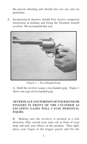 Page 83 the person shooting and should also use eye and ear
protection.
8.Inexperienced shooters should first receive competent
instruction in holding and firing the Freedom Arms®
revolver.  We recommend that you:
A. Hold the revolver using a two-handed grip.  Figure 1
shows one type of two-handed grip.
NEVER PLACE ANY PORTION OF YOUR HAND OR
FINGERS IN FRONT OF THE CYLINDER AS
ESCAPING GASES WILL CAUSE PERSONAL
INJURY.
B. Making sure the revolver is pointed in a safe
direction, fully extend your arms out in...