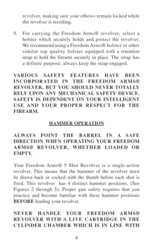 Page 94 revolver, making sure your elbows remain locked while
the revolver is recoiling.
9.For carrying the Freedom Arms® revolver, select a
holster which securely holds and protect the revolver.
We recommend using a Freedom Arms® holster or other
similar top quality holster equipped with a retention
strap to hold the firearm securely in place. The strap has
a definite purpose; always keep the strap engaged.
VARIOUS SAFETY FEATURES HAVE BEEN
INCORPORATED IN THE FREEDOM ARMS®
REVOLVER, BUT YOU SHOULD NEVER...