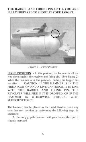 Page 105 THE BARREL AND FIRING PIN UNTIL YOU ARE
FULLY PREPARED TO SHOOT AT YOUR TARGET.
FIRED POSITION  - In this position, the hammer is all the
way down against the receiver and firing pin.  (See Figure 2)
When the hammer is in this position,  pulling the trigger has
no effect.    CAUTION: IF THE HAMMER IS IN THE
FIRED POSITION AND A LIVE CARTRIDGE IS IN LINE
WITH THE BARREL AND FIRING PIN, THE
REVOLVER WILL FIRE IF IT IS DROPPED, OR IF THE
HAMMER IS OTHERWISE STRUCK, WITH
SUFFICIENT FORCE.
The hammer can be...