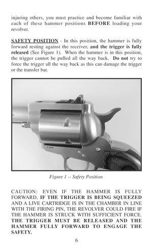 Page 136 injuring others, you must practice and become familiar with
each of these hammer positions BEFORE loading your
revolver.
SAFETY POSITION - In this position, the hammer is fully
forward resting against the receiver, and the trigger is fully
released (See Figure 1).  When the hammer is in this position,
the trigger cannot be pulled all the way back.  Do not try to
force the trigger all the way back as this can damage the trigger
or the transfer bar.
CAUTION: EVEN IF THE HAMMER IS FULLY
FORWARD, IF THE...