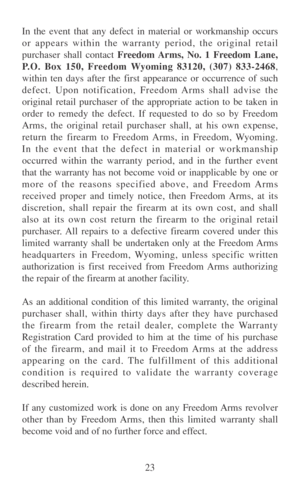 Page 3023 In the event that any defect in material or workmanship occurs
or appears within the warranty period, the original retail
purchaser shall contact Freedom Arms, No. 1 Freedom Lane,
P.O. Box 150, Freedom Wyoming 83120, (307) 833-2468,
within ten days after the first appearance or occurrence of such
defect. Upon notification, Freedom Arms shall advise the
original retail purchaser of the appropriate action to be taken in
order to remedy the defect. If requested to do so by Freedom
Arms, the original...