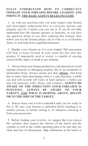 Page 92 FULLY UNDERSTAND HOW TO CORRECTLY
OPERATE YOUR FIREARM BEFORE LOADING AND
FIRING IT. 
THE BASIC SAFETY RULES INCLUDE:
1. As with any precision tool, you must respect your firearm
and thoroughly understand how to correctly operate and
properly care for it before you ever use it. If you do not fully
understand how this firearm operates or functions, or you have
any question about its use after studying this manual, then
before you use the firearm please call or write to us at Freedom
Arms, or seek help...