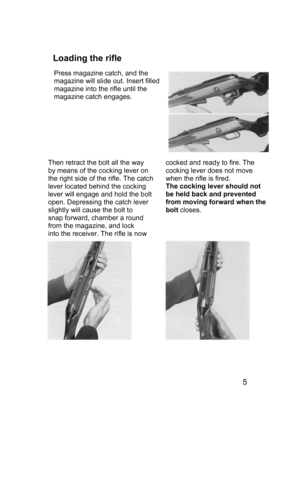 Page 5 
 
 
 
Loading the rifle  
 
 
 
 
 
 
 
 
 
 
 
 
 
 
 
 
 
 
 
 
 
 
 
 
 
 
 
 
 
 
5 
Press magazine catch, and the 
magazine will slide out. Insert filled 
magazine into the rifle until the 
magazine catch engages. 
 
Then retract the bolt all the way  
by means of the cocking lever on 
the right side of the rifle. The catch 
lever located behind the cocking 
lever will engage and hold the bolt 
open. Depressing the catch lever  
slightly will cause the bolt to  
snap forward, chamber a round...