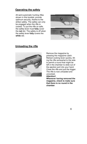 Page 6 
Operating the safety  
 
 
 
Unloading the rifle  
 
 
  
 
 
 
 
 
 
 
 
 
 
 
 
6 
 
All semi-automatic hunting rifles 
shown in this booklet, provide 
optimum security, thanks to the  
striker safety. The safety can only 
be engaged when the rifle is  
cocked. To put the rifle on safe,  
the safety lever must fully cover  
the red dot. The safety is off when 
the safety lever fully covers the  
white dot. 
 
Remove the magazine by  
pressing the magazine catch.  
Retract cocking lever quickly, tilt-...