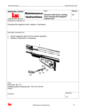 Page 15G3 Armorer’s Manual___________________________________________________________________________HECKLER & KOCH, INC. 
 
 
                                                   Maintenance Instructions                                                        12 
HECKLER & KOCH 
 OBERNDORF/NECKAR 
Maintenance 
Instructions
 
Part: 
 
Receiver with barrel, cocking 
lever housing and magazine 
release lever Weapon: 
 
G3 
Designation of operation (s): 
 
Checking the magazine catch, replace, if necessary....