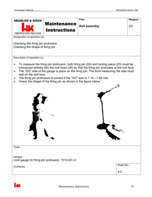 Page 17G3 Armorer’s Manual___________________________________________________________________________HECKLER & KOCH, INC. 
 
 
                                                   Maintenance Instructions                                                        14 
HECKLER & KOCH 
 OBERNDORF/NECKAR 
Maintenance 
Instructions
 
Part: 
 
Bolt assembly Weapon: 
 
G3 
Designation of operation (s): 
 
Checking the firing pin protrusion 
Checking the shape of firing pin 
Description of operation (s): 
 
¾  To measure the...