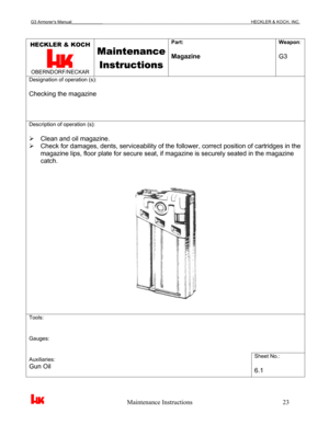 Page 26G3 Armorer’s Manual___________________________________________________________________________HECKLER & KOCH, INC. 
 
 
                                                   Maintenance Instructions                                                        23 
HECKLER & KOCH 
 OBERNDORF/NECKAR 
Maintenance 
Instructions
 
Part: 
 
Magazine Weapon: 
 
G3 
Designation of operation (s): 
 
Checking the magazine 
Description of operation (s): 
 
¾  Clean and oil magazine. 
¾  Check for damages, dents,...