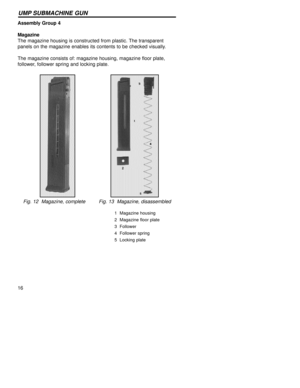 Page 1616
UMP SUBMACHINE GUN
Assembly Group 4
Magazine  
The magazine housing is constructed from plastic. The transparent
panels on the magazine enables its contents to be checked visually.
The magazine consists of: magazine housing, magazine floor plate,
follower, follower spring and locking plate.
Fig. 12  Magazine, complete         Fig. 13  Magazine, disassembled
1  Magazine housing
2  Magazine floor plate
3  Follower
4  Follower spring
5  Locking plate 