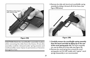 Page 29Figure 29A
CAUTION: Hold the recoil/buffer assembly in place
while removing the slide from the frame. If not, this
assembly could be released under spring tension and
could possibly cause injury to personnel, or become
damaged or lost.
29
4. Remove the slide with barrel and recoil/buffer spring
assembly by sliding it forward off of the frame. (see
Figure 29B below)
Figure 29B
5.Carefully remove the recoil/buffer spring assembly
from the barrel and slide by lifting up on the rear
of the recoil spring...