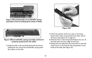Page 32Figure 32A (relationship of recoil/buffer spring
assembly to barrel locking block inside of slide)
Figure 32B (recoil/buffer spring assembly and barrel
properly positioned in the slide) 
6. Hold the slide in the non-firing hand with the thumb
holding the rear end of the recoil/buffer spring assem-
bly in place on the slide.
32
Figure 32C
.
7. Check the position of the sear axle on the frame.
Ensure that it does not protrude from either side of
the frame. (See Figure 31 on page 31) 
8. Hold the frame in...