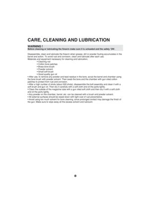 Page 101
CARE, CLEANING AND LUBRICATION
WARNING ! Before cleaning or lubricating the firearm make sure it is unloaded and \
the safety ON.
Disassemble, clean and lubricate the firearm when grease, dirt or powder\
 fouling accumulates in the  
barrel and action. To avoid rust and corrosion, clean and lubricate afte\
r each use.
Materials and equipment necessary for cleaning and lubrication;	• Cleaning rod	 • Cotton bore patches	 • Brass bore brush	 • Powder solvent	 • Small soft brush	 • Good quality gun oil•...