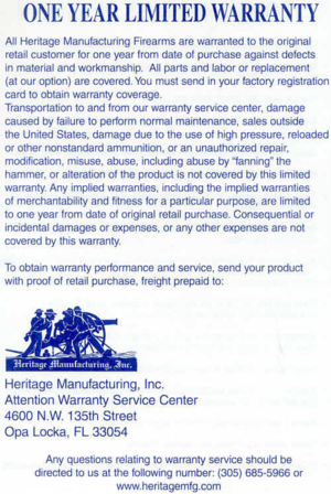 Page 6
ONEYEARLIMITEDWARRANTY

AllHeritageManufacturingFirearmsarewarrantedtotheoriginal
retailcustomerforoneyearlromdateofpurchaseagainstdefects
inmaterialandworkmanship.Allpartsandlabororreplacement
(atouroption)arecovered.Youmustsendinyourfactoryregistration
cardtoobtainwarrantycoverage.
Transportationtoandfromourwarrantyservicecenter,damage
causedbyfailuretoperformnormalmaintenance.salesoutside
theUnitedStates.damageduetotheuseofhighpressure,reloaded
orothernonstandardammunition,oranunauthorizedrepair,...