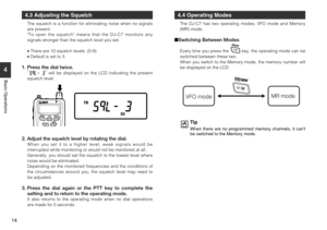 Page 14
14
4
Basic Operations
4.3 Adjusting the Squelch
The squelch is a function for eliminating noise when no signals
are present.
To open the squelch means that the DJ-C7 monitors any
signals stronger than the squelch level you set.
•There are 10 squelch levels. (0-9)
• Default is set to 3.
1. Press the dial twice.
will be displayed on the LCD indicating the present
squelch level.
2. Adjust the squelch level by rotating the dial.When you set it to a higher level, weak signals would be
interrupted while...