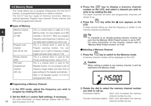 Page 16
16
4
Basic Operations
4.6 Memory Mode
This mode allows you to program frequencies into the DJ-C7
memory. A programmed frequency is called a channel.
The DJ-C7 has four types of memory functions; Memory
channel (general), Program scan channel, Priority channel, and
VFO auto programmed channel.
Types of Memory
 Programming a Memory Channel
1. In the VFO mode, adjust the frequency you wish to program by rotating the dial.
2. Set the Shift (+/-) and/or Split settings, if necessary.
For more information on...