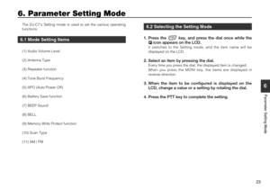 Page 23
23
6
Parameter Setting Mode
6. Parameter Setting Mode
The DJ-C7s Setting mode is used to set the various operating
functions.
6.1 Mode Setting Items
(1) Audio Volume Level
(2) Antenna Type
(3) Repeater function
(4) Tone Burst Frequency
(5) APO (Auto Power Off)
(6) Battery Save function
(7) BEEP Sound
(8) BELL
(9) Memory Write Protect function
(10) Scan Type
(11) AM / FM
6.2 Selecting the Setting Mode
1. Press the  key, and press the dial once while theicon appears on the LCD.
It switches to the Setting...