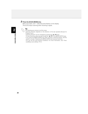 Page 222
Basic Operation
22
3Press the [SCAN (MODE)] key.
Bank scan starts, and . (decimal point) flashes on the display.
The DJ-X2 stops scanning when receiving a signal.
TipThe following are common to all the scans.
· Scanning direction depends on the direction of the last operation.(Except for
Program scan.)
· Scanning direction can be changed by pressing the [s / t] keys. 
· To stop scanning, press any key except the  [s / t]  and [MONI (SCRT)] keys.
· If you press the [MONI (SCRT)] key while scanning,...